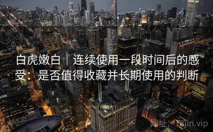 白虎嫩白｜连续使用一段时间后的感受：是否值得收藏并长期使用的判断
