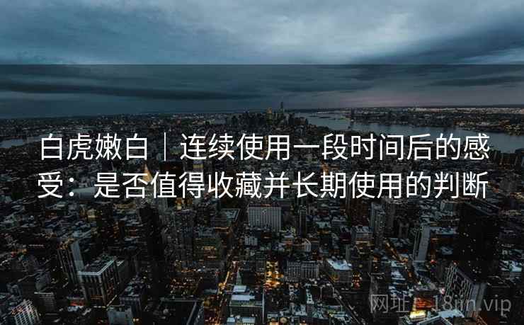白虎嫩白｜连续使用一段时间后的感受：是否值得收藏并长期使用的判断