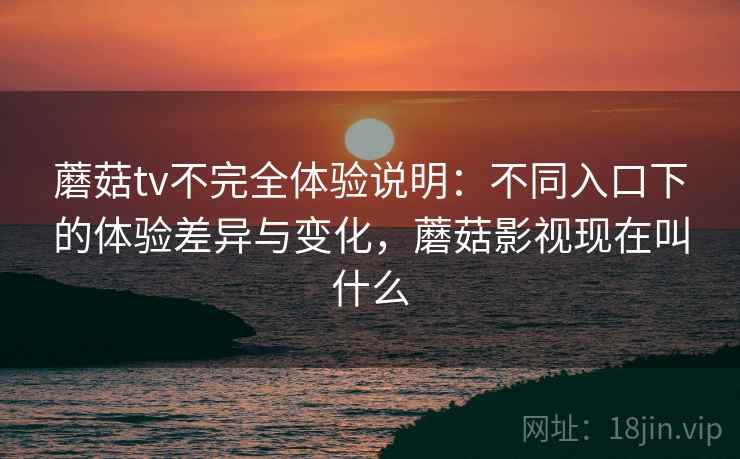 蘑菇tv不完全体验说明：不同入口下的体验差异与变化，蘑菇影视现在叫什么