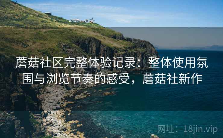 蘑菇社区完整体验记录：整体使用氛围与浏览节奏的感受，蘑菇社新作