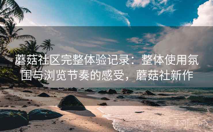 蘑菇社区完整体验记录：整体使用氛围与浏览节奏的感受，蘑菇社新作