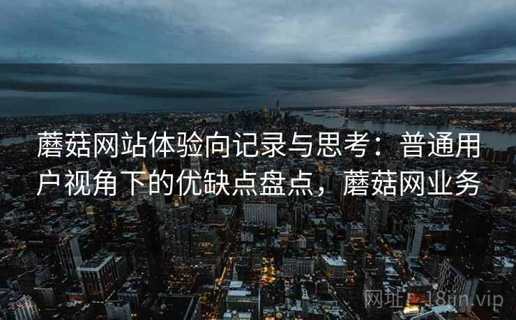 蘑菇网站体验向记录与思考：普通用户视角下的优缺点盘点，蘑菇网业务