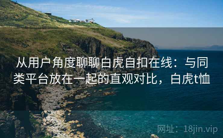 从用户角度聊聊白虎自扣在线：与同类平台放在一起的直观对比，白虎t恤