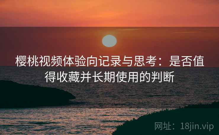 樱桃视频体验向记录与思考：是否值得收藏并长期使用的判断