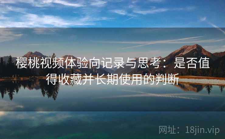樱桃视频体验向记录与思考：是否值得收藏并长期使用的判断