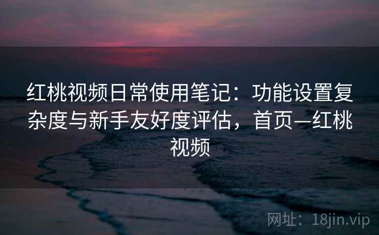 红桃视频日常使用笔记：功能设置复杂度与新手友好度评估，首页—红桃视频