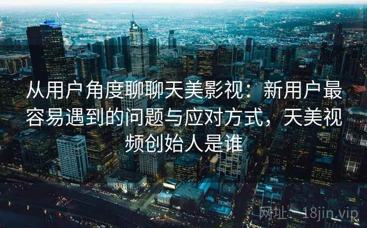 从用户角度聊聊天美影视：新用户最容易遇到的问题与应对方式，天美视频创始人是谁