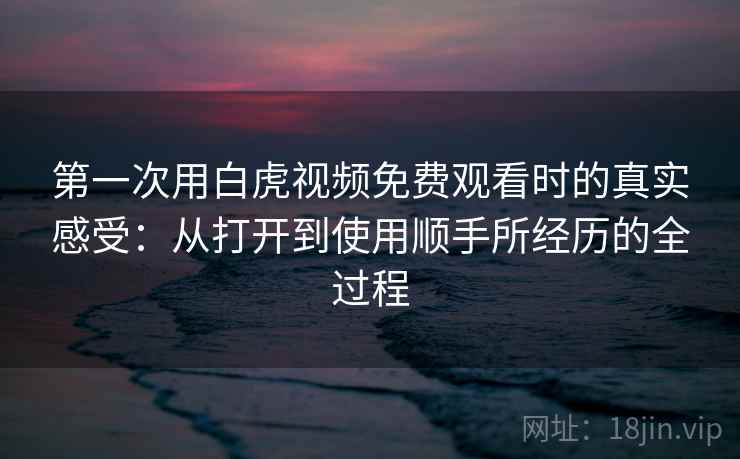第一次用白虎视频免费观看时的真实感受：从打开到使用顺手所经历的全过程