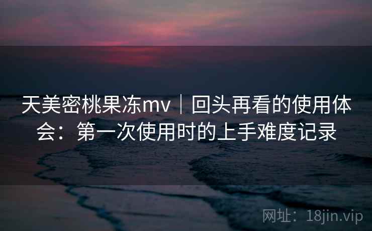 天美密桃果冻mv|回头再看的使用体会:第一次使用时的上手难度记录 天美密桃果冻mv|回头再看的使用体会:第一次使用时的上手难度记录