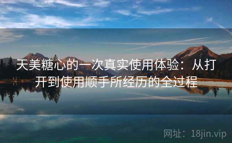 天美糖心的一次真实使用体验:从打开到使用顺手所经历的全过程 天美糖心的一次真实使用体验:从打开到使用顺手所经历的全过程