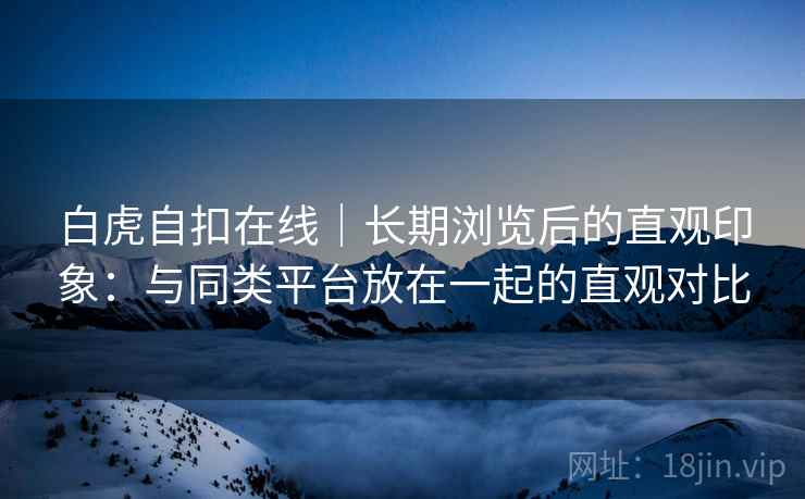白虎自扣在线|长期浏览后的直观印象:与同类平台放在一起的直观对比 白虎自扣在线|长期浏览后的直观印象:与同类平台放在一起的直观对比