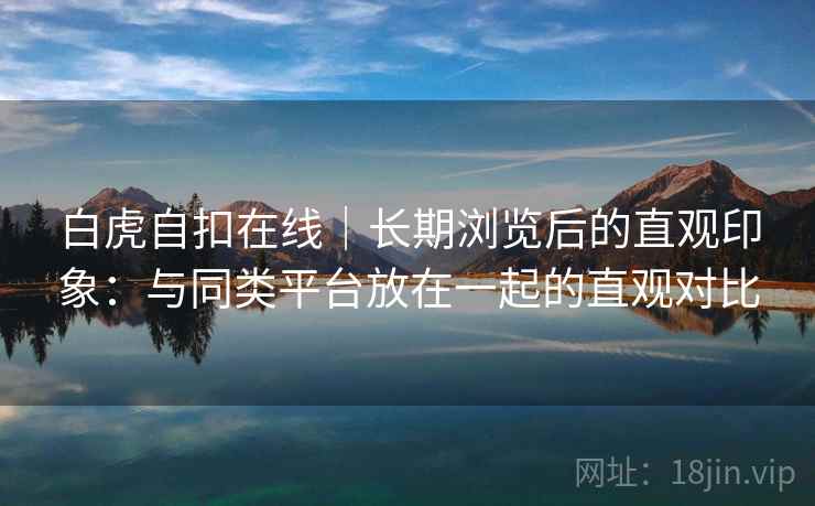 白虎自扣在线|长期浏览后的直观印象:与同类平台放在一起的直观对比 白虎自扣在线|长期浏览后的直观印象:与同类平台放在一起的直观对比